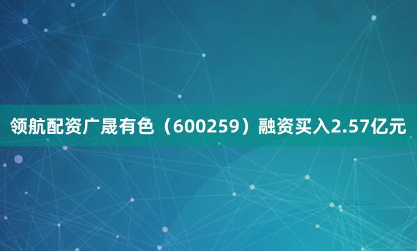 领航配资广晟有色（600259）融资买入2.57亿元