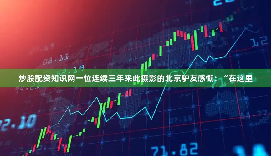 炒股配资知识网一位连续三年来此摄影的北京驴友感慨：“在这里