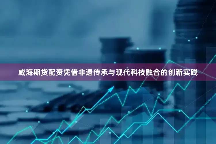 威海期货配资凭借非遗传承与现代科技融合的创新实践