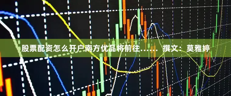 股票配资怎么开户南方优品将前往……  撰文：莫雅婷