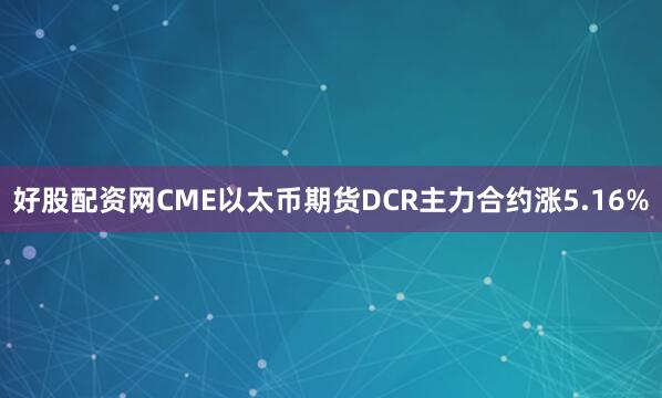 好股配资网CME以太币期货DCR主力合约涨5.16%