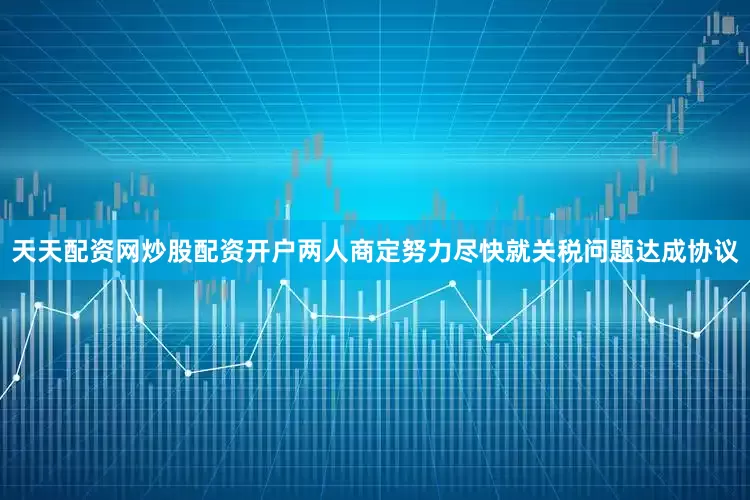 天天配资网炒股配资开户两人商定努力尽快就关税问题达成协议
