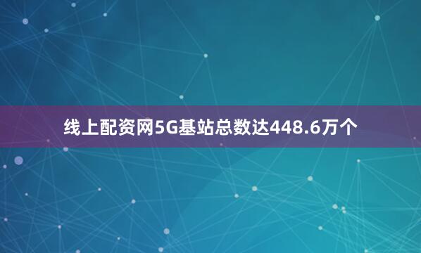 线上配资网5G基站总数达448.6万个