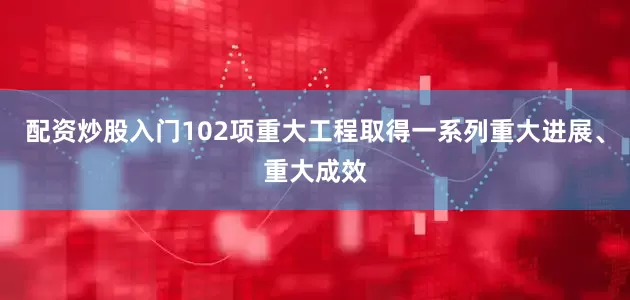 配资炒股入门102项重大工程取得一系列重大进展、重大成效