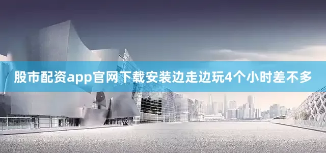 股市配资app官网下载安装边走边玩4个小时差不多