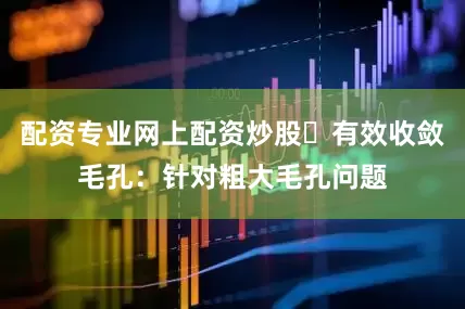配资专业网上配资炒股✅有效收敛毛孔：针对粗大毛孔问题