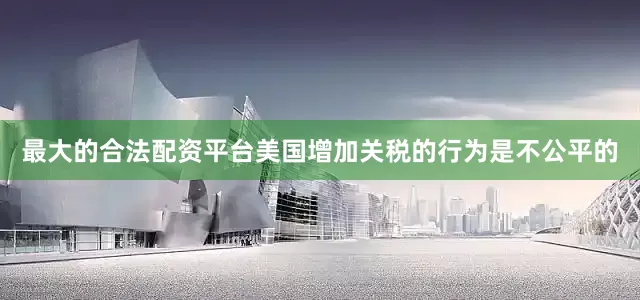 最大的合法配资平台美国增加关税的行为是不公平的