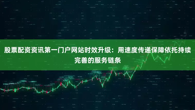 股票配资资讯第一门户网站时效升级：用速度传递保障依托持续完善的服务链条