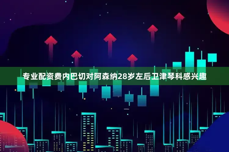 专业配资费内巴切对阿森纳28岁左后卫津琴科感兴趣