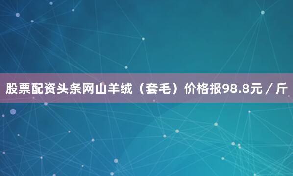 股票配资头条网山羊绒（套毛）价格报98.8元／斤