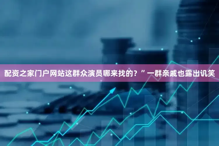 配资之家门户网站这群众演员哪来找的?”一群亲戚也露出讥笑