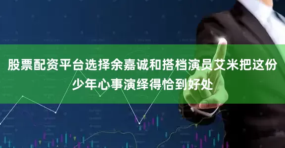 股票配资平台选择余嘉诚和搭档演员艾米把这份少年心事演绎得恰到好处