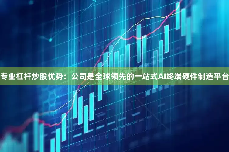 专业杠杆炒股优势：公司是全球领先的一站式AI终端硬件制造平台