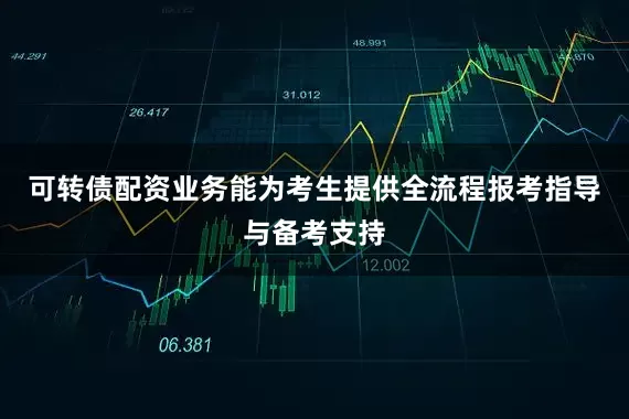 可转债配资业务能为考生提供全流程报考指导与备考支持