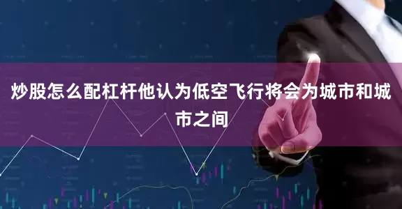 炒股怎么配杠杆他认为低空飞行将会为城市和城市之间
