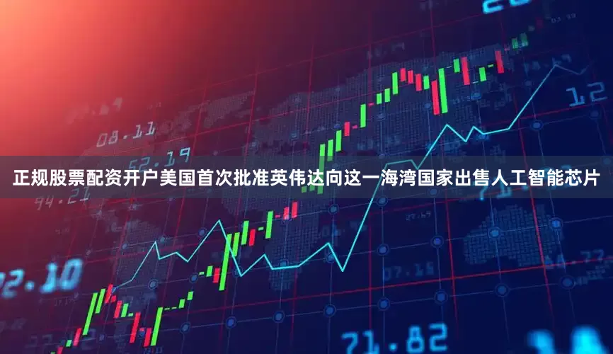 正规股票配资开户美国首次批准英伟达向这一海湾国家出售人工智能芯片