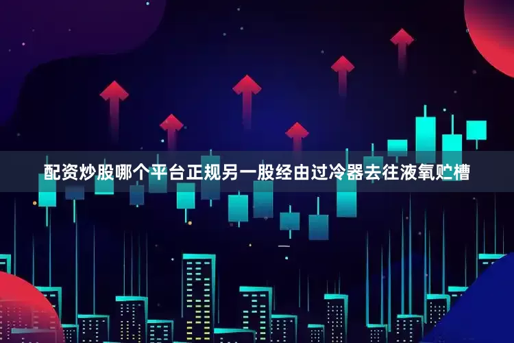 配资炒股哪个平台正规另一股经由过冷器去往液氧贮槽