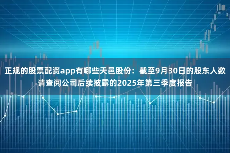 正规的股票配资app有哪些天邑股份：截至9月30日的股东人数请查阅公司后续披露的2025年第三季度报告
